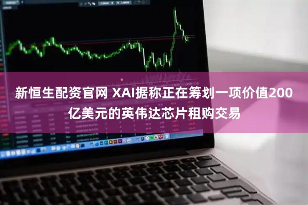新恒生配资官网 XAI据称正在筹划一项价值200亿美元的英伟达芯片租购交易